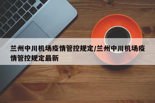 兰州中川机场疫情管控规定/兰州中川机场疫情管控规定最新