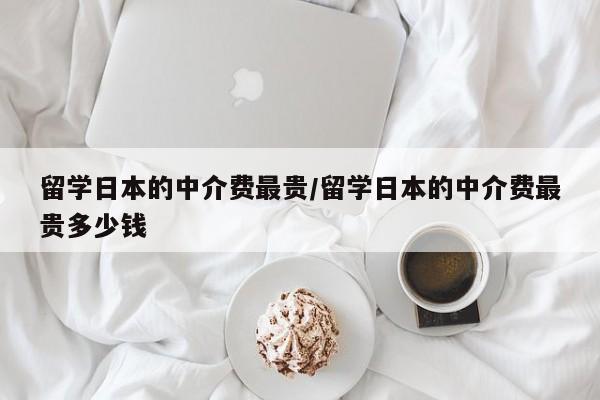 留学日本的中介费最贵/留学日本的中介费最贵多少钱