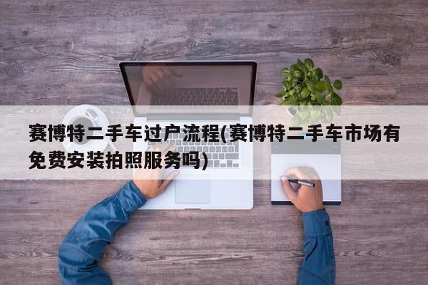 赛博特二手车过户流程(赛博特二手车市场有免费安装拍照服务吗)