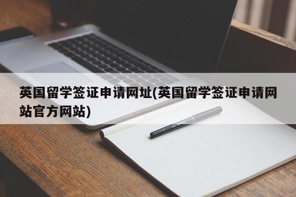 英国留学签证申请网址(英国留学签证申请网站官方网站)