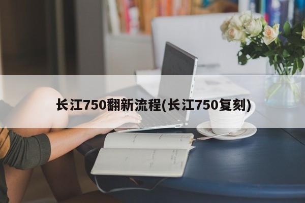 长江750翻新流程(长江750复刻)