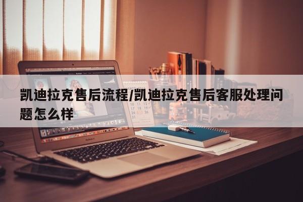 凯迪拉克售后流程/凯迪拉克售后客服处理问题怎么样