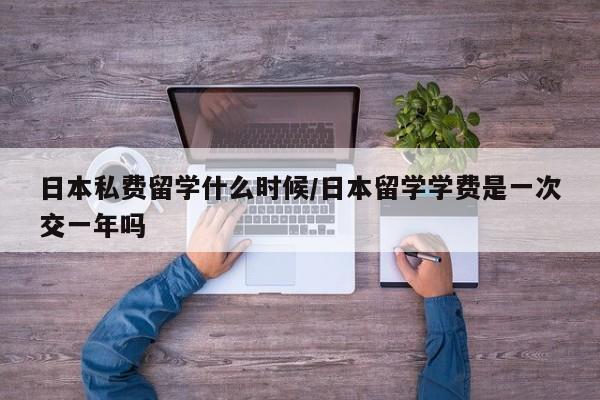 日本私费留学什么时候/日本留学学费是一次交一年吗
