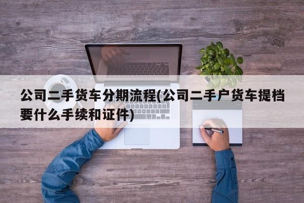 公司二手货车分期流程(公司二手户货车提档要什么手续和证件)
