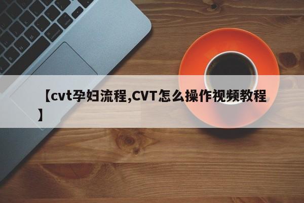 【cvt孕妇流程,CVT怎么操作视频教程】