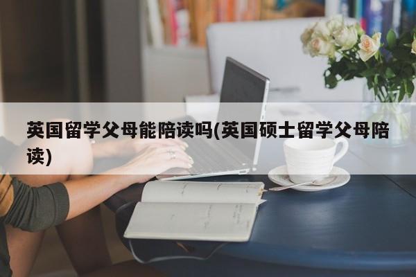 英国留学父母能陪读吗(英国硕士留学父母陪读)