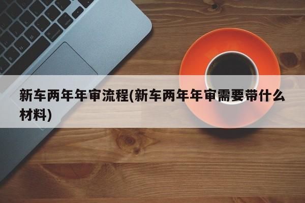 新车两年年审流程(新车两年年审需要带什么材料)