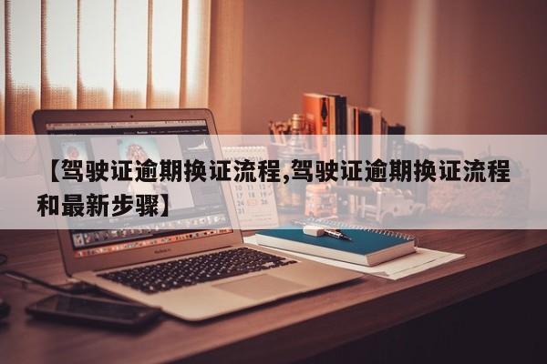 【驾驶证逾期换证流程,驾驶证逾期换证流程和最新步骤】