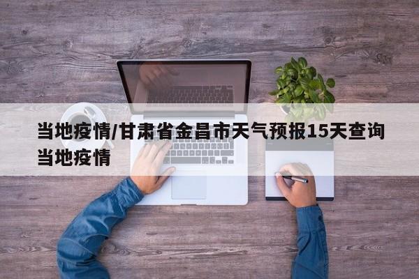 当地疫情/甘肃省金昌市天气预报15天查询当地疫情