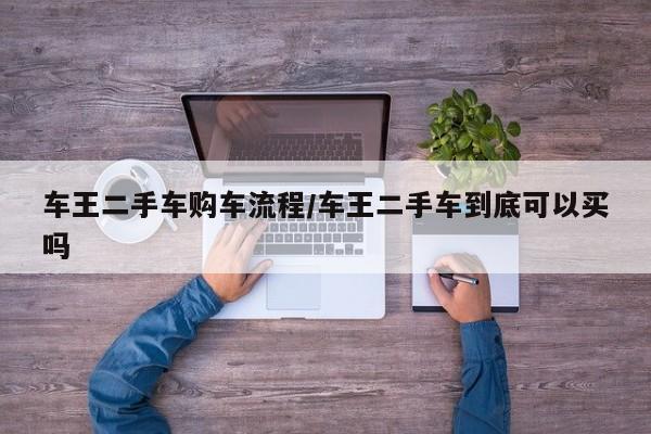 车王二手车购车流程/车王二手车到底可以买吗