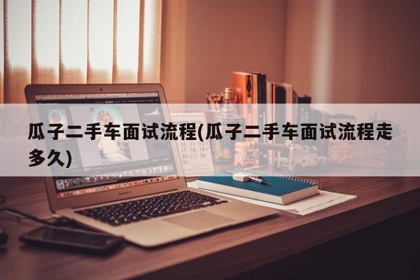 瓜子二手车面试流程(瓜子二手车面试流程走多久)