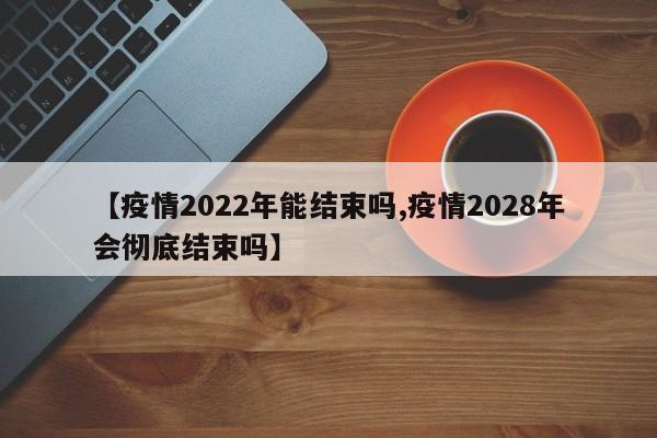 【疫情2022年能结束吗,疫情2028年会彻底结束吗】