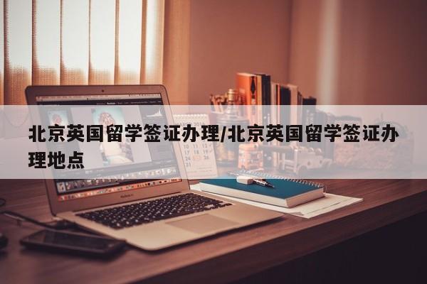 北京英国留学签证办理/北京英国留学签证办理地点