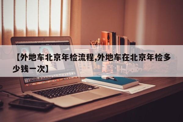 【外地车北京年检流程,外地车在北京年检多少钱一次】