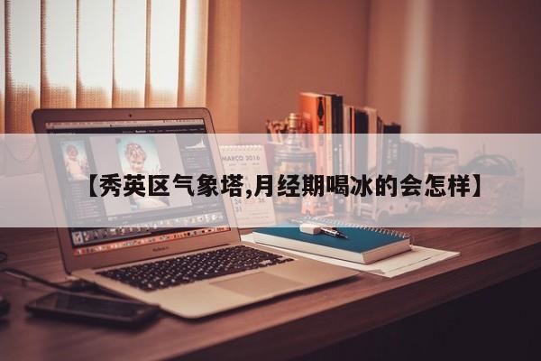 【秀英区气象塔,月经期喝冰的会怎样】