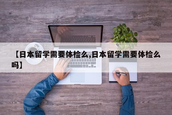 【日本留学需要体检么,日本留学需要体检么吗】
