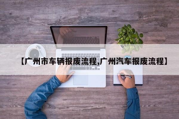 【广州市车辆报废流程,广州汽车报废流程】