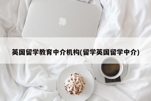 英国留学教育中介机构(留学英国留学中介)