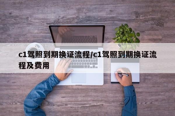 c1驾照到期换证流程/c1驾照到期换证流程及费用