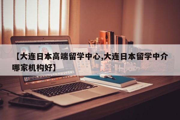 【大连日本高端留学中心,大连日本留学中介哪家机构好】
