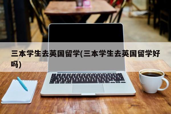 三本学生去英国留学(三本学生去英国留学好吗)