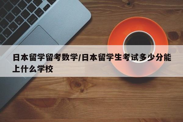 日本留学留考数学/日本留学生考试多少分能上什么学校