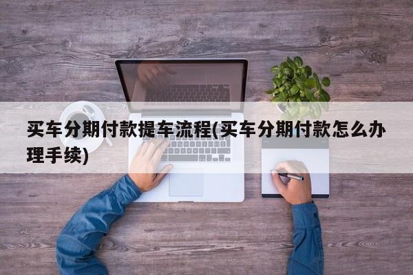 买车分期付款提车流程(买车分期付款怎么办理手续)
