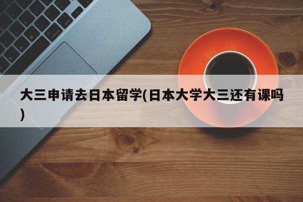 大三申请去日本留学(日本大学大三还有课吗)