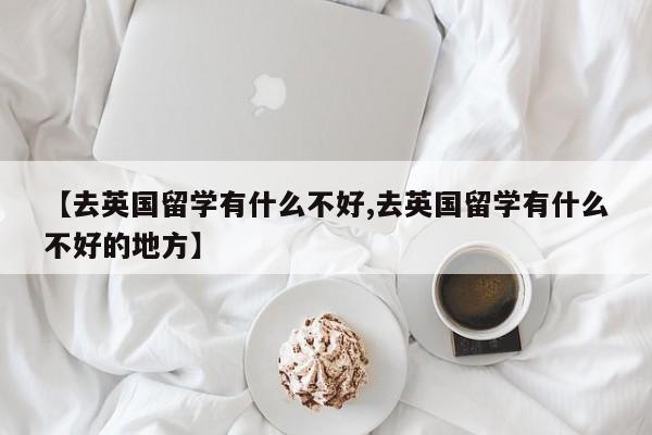 【去英国留学有什么不好,去英国留学有什么不好的地方】