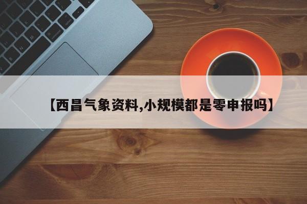 【西昌气象资料,小规模都是零申报吗】